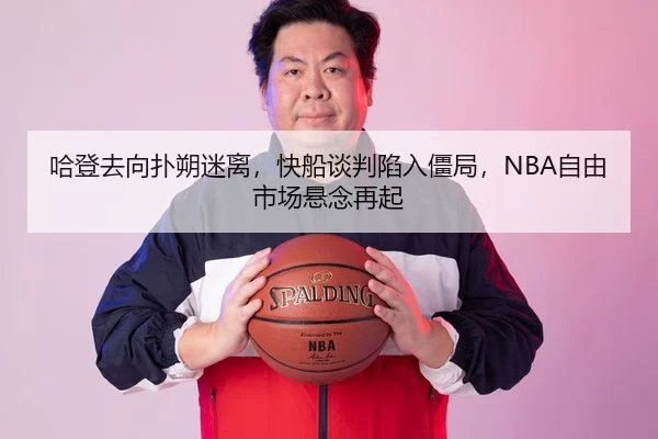 哈登去向扑朔迷离，快船谈判陷入僵局，NBA自由市场悬念再起