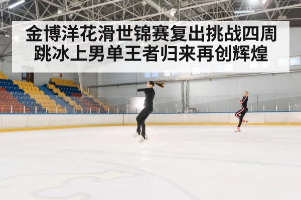 金博洋花滑世锦赛复出挑战四周跳冰上男单王者归来再创辉煌