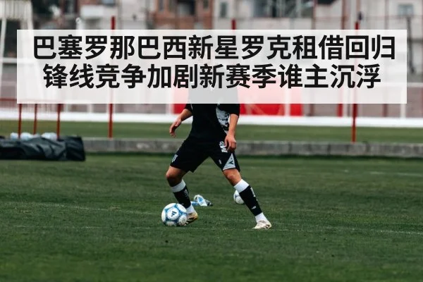 巴塞罗那巴西新星罗克租借回归锋线竞争加剧新赛季谁主沉浮